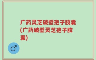 广药灵芝破壁孢子胶囊(广药破壁灵芝孢子胶囊)