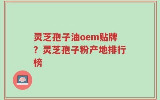 灵芝孢子油oem贴牌？灵芝孢子粉产地排行榜