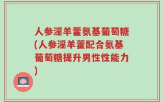人参淫羊藿氨基葡萄糖(人参淫羊藿配合氨基葡萄糖提升男性性能力)