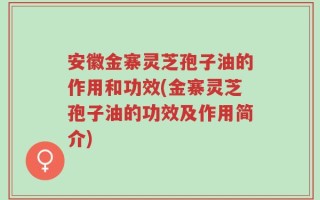 安徽金寨灵芝孢子油的作用和功效(金寨灵芝孢子油的功效及作用简介)