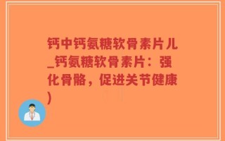 钙中钙氨糖软骨素片儿_钙氨糖软骨素片：强化骨骼，促进关节健康)