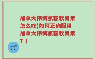 加拿大伟博氨糖软骨素怎么吃(如何正确服用加拿大伟博氨糖软骨素？)