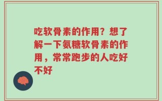 吃软骨素的作用？想了解一下氨糖软骨素的作用，常常跑步的人吃好不好