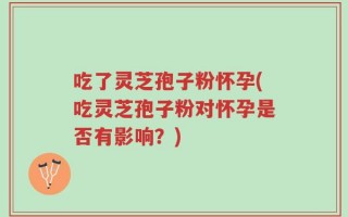 吃了灵芝孢子粉怀孕(吃灵芝孢子粉对怀孕是否有影响？)