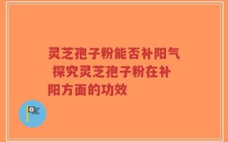 灵芝孢子粉能否补阳气 探究灵芝孢子粉在补阳方面的功效