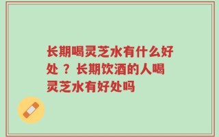长期喝灵芝水有什么好处 ？长期饮酒的人喝灵芝水有好处吗