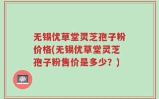 无锡优草堂灵芝孢子粉价格(无锡优草堂灵芝孢子粉售价是多少？)