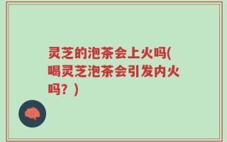 灵芝的泡茶会上火吗(喝灵芝泡茶会引发内火吗？)