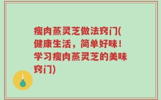 瘦肉蒸灵芝做法窍门(健康生活，简单好味！学习瘦肉蒸灵芝的美味窍门)