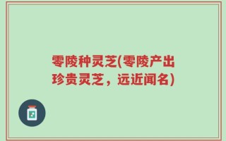 零陵种灵芝(零陵产出珍贵灵芝，远近闻名)