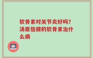 软骨素对关节炎好吗？汤臣倍健的软骨素治什么病