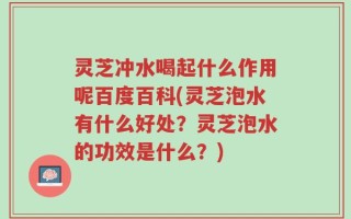 灵芝冲水喝起什么作用呢百度百科(灵芝泡水有什么好处？灵芝泡水的功效是什么？)