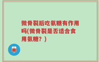 微骨裂后吃氨糖有作用吗(微骨裂是否适合食用氨糖？)