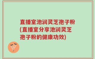 直播室池润灵芝孢子粉(直播室分享池润灵芝孢子粉的健康功效)