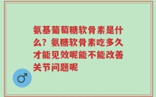 氨基葡萄糖软骨素是什么？氨糖软骨素吃多久才能见效呢能不能改善关节问题呢