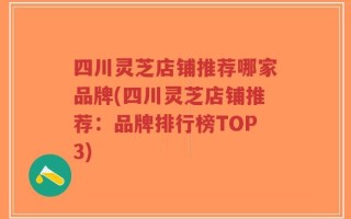 四川灵芝店铺推荐哪家品牌(四川灵芝店铺推荐：品牌排行榜TOP3)
