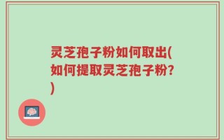 灵芝孢子粉如何取出(如何提取灵芝孢子粉？)