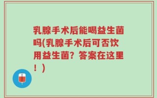 乳腺手术后能喝益生菌吗(乳腺手术后可否饮用益生菌？答案在这里！)