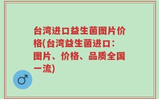 台湾进口益生菌图片价格(台湾益生菌进口：图片、价格、品质全国一流)