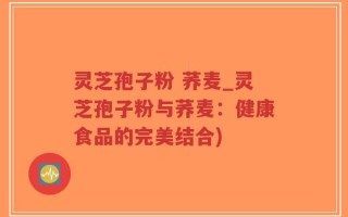 灵芝孢子粉 荞麦_灵芝孢子粉与荞麦：健康食品的完美结合)