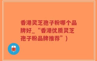 香港灵芝孢子粉哪个品牌好_“香港优质灵芝孢子粉品牌推荐”)