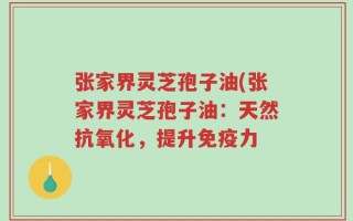 张家界灵芝孢子油(张家界灵芝孢子油：天然抗氧化，提升免疫力