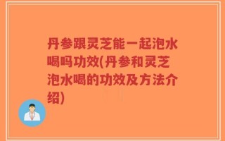 丹参跟灵芝能一起泡水喝吗功效(丹参和灵芝泡水喝的功效及方法介绍)