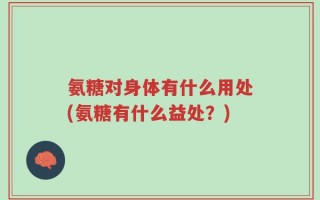 氨糖对身体有什么用处(氨糖有什么益处？)