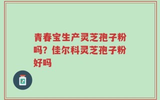 青春宝生产灵芝孢子粉吗？佳尔科灵芝孢子粉好吗