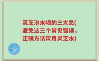 灵芝泡水喝的三大忌(避免这三个常见错误，正确方法饮用灵芝水)