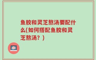 鱼胶和灵芝熬汤要配什么(如何搭配鱼胶和灵芝熬汤？)