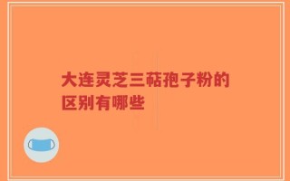 大连灵芝三萜孢子粉的区别有哪些