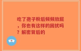 吃了孢子粉后频频放屁，你也有这样的困扰吗？解密背后的