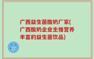 广西益生菌酸奶厂家(广西酸奶企业主推营养丰富的益生菌饮品)
