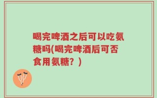 喝完啤酒之后可以吃氨糖吗(喝完啤酒后可否食用氨糖？)