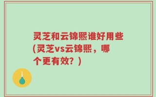 灵芝和云锦熙谁好用些(灵芝vs云锦熙，哪个更有效？)