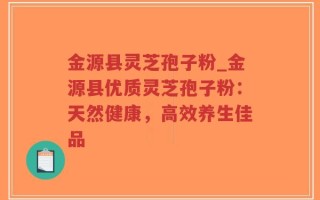 金源县灵芝孢子粉_金源县优质灵芝孢子粉：天然健康，高效养生佳品