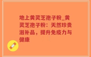 地上黄灵芝孢子粉_黄灵芝孢子粉：天然珍贵滋补品，提升免疫力与健康