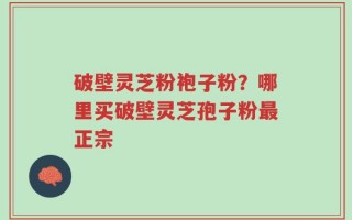 破壁灵芝粉袍子粉？哪里买破壁灵芝孢子粉最正宗