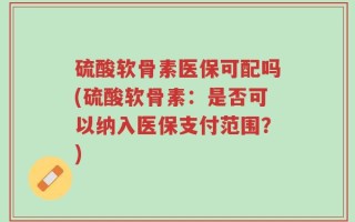 硫酸软骨素医保可配吗(硫酸软骨素：是否可以纳入医保支付范围？)