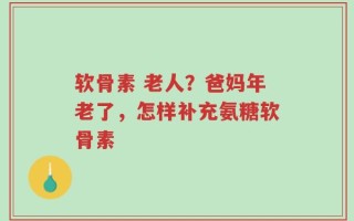 软骨素 老人？爸妈年老了，怎样补充氨糖软骨素