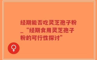 经期能否吃灵芝孢子粉_“经期食用灵芝孢子粉的可行性探讨”