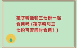 孢子粉能和三七粉一起食用吗 (孢子粉与三七粉可否同时食用？)