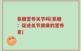 氨糖营养关节吗(氨糖：促进关节健康的营养素)