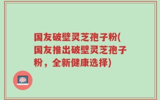 国友破壁灵芝孢子粉(国友推出破壁灵芝孢子粉，全新健康选择)
