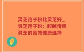 灵芝孢子粉比灵芝好_灵芝孢子粉：超越传统灵芝的高效健康选择