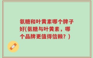 氨糖和叶黄素哪个牌子好(氨糖与叶黄素，哪个品牌更值得信赖？)