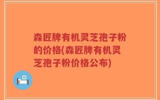 森匠牌有机灵芝孢子粉的价格(森匠牌有机灵芝孢子粉价格公布)