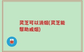 灵芝可以消烟(灵芝能帮助戒烟)