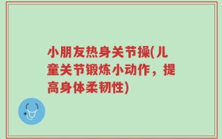 小朋友热身关节操(儿童关节锻炼小动作，提高身体柔韧性)